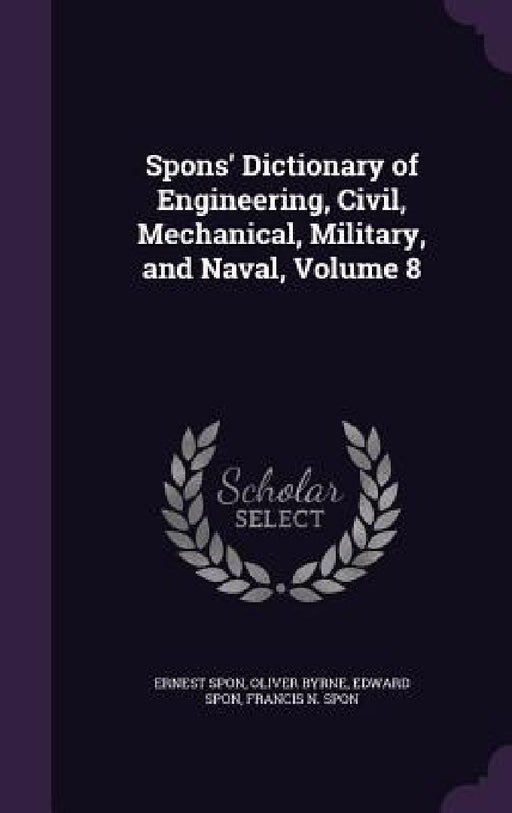 Spons' Dictionary of Engineering, Civil, Mechanical, Military, and Naval, Volume 8 by Ernest Spon, Oliver Byrne, Edward Spon