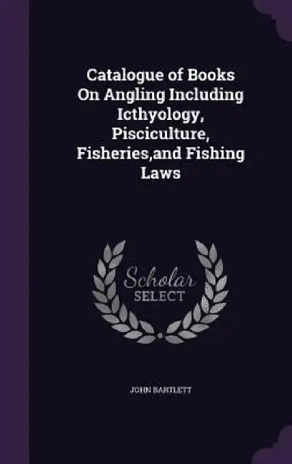 Catalogue of Books On Angling Including Icthyology, Pisciculture, Fisheries, and Fishing Laws by John Bartlett