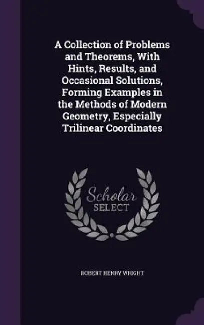 A Collection of Problems and Theorems, With Hints, Results, and Occasional Solutions, Forming Examples in the Methods of Modern Geometry, Especially T by Robert Henry Wright