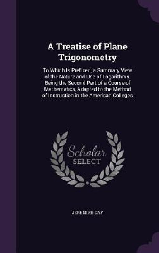 A Treatise of Plane Trigonometry: To Which Is Prefixed, a Summary View of the Nature and Use of Logarithms. Being the Second Part of a Course of Mathe by Jeremiah Day