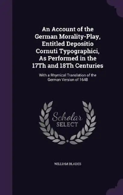 An Account of the German Morality-Play, Entitled Depositio Cornuti Typographici, As Performed in the 17Th and 18Th Centuries: With a Rhymical Translat by William Blades