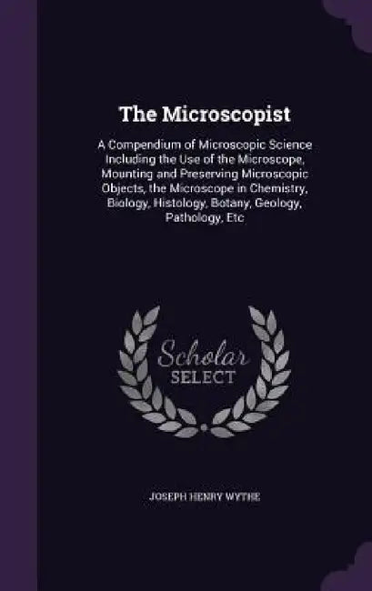The Microscopist: A Compendium of Microscopic Science Including the Use of the Microscope, Mounting and Preserving Microscopic Objects, by Joseph Henry Wythe