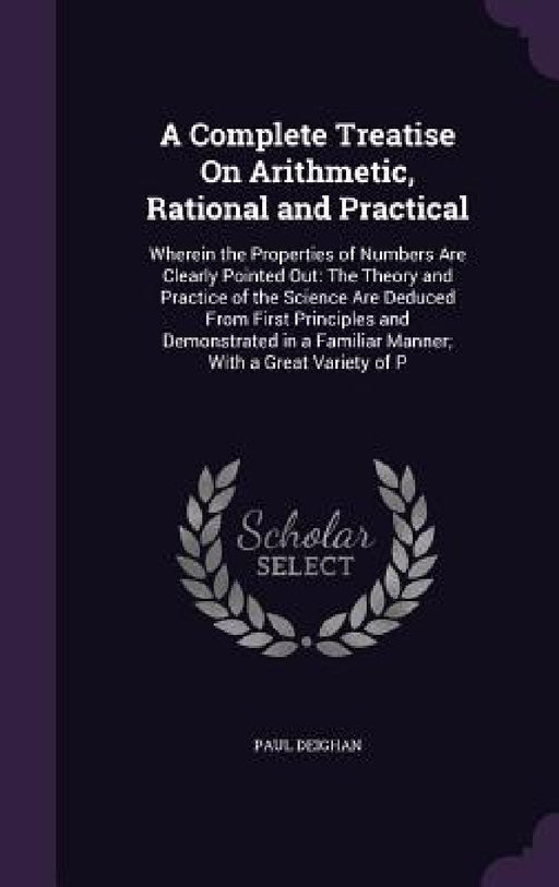 A Complete Treatise On Arithmetic, Rational and Practical: Wherein the Properties of Numbers Are Clearly Pointed Out: The Theory and Practice of the S by Paul Deighan