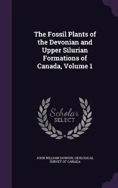 The Fossil Plants of the Devonian and Upper Silurian Formations of Canada, Volume 1 by John William Dawson, Geological Survey of Canada