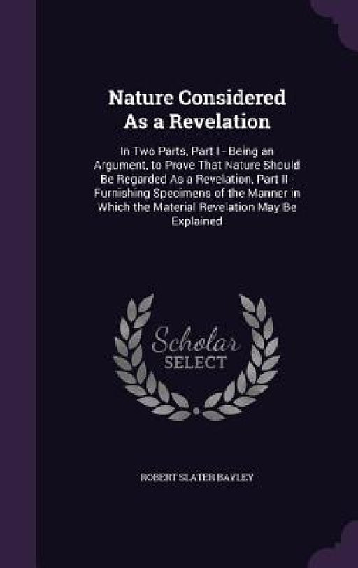 Nature Considered As a Revelation: In Two Parts, Part I - Being an Argument, to Prove That Nature Should Be Regarded As a Revelation, Part II - Furnis by Robert Slater Bayley