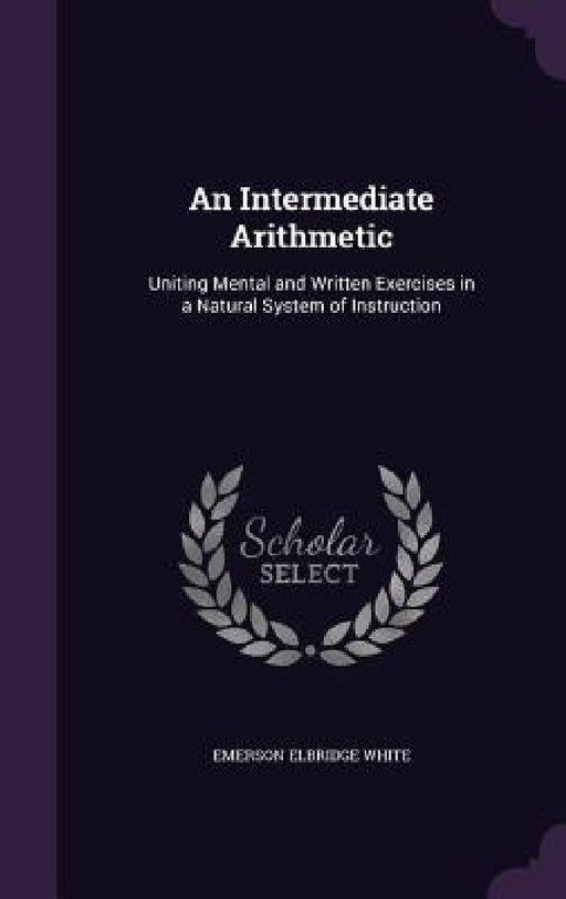 An Intermediate Arithmetic: Uniting Mental and Written Exercises in a Natural System of Instruction by Emerson Elbridge White