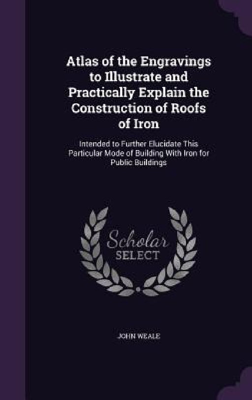 Atlas of the Engravings to Illustrate and Practically Explain the Construction of Roofs of Iron: Intended to Further Elucidate This Particular Mode of by John Weale