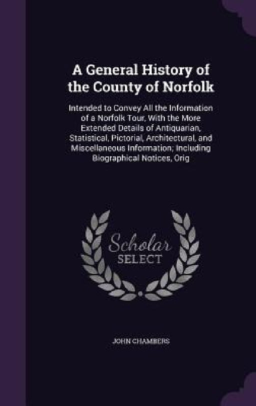 A General History of the County of Norfolk: Intended to Convey All the Information of a Norfolk Tour, With the More Extended Details of Antiquarian, S by John Chambers