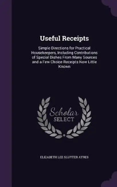 Useful Receipts: Simple Directions for Practical Housekeepers, Including Contributions of Special Dishes From Many Sources and a Few Ch by Elizabeth Lee Sluyter Ayres