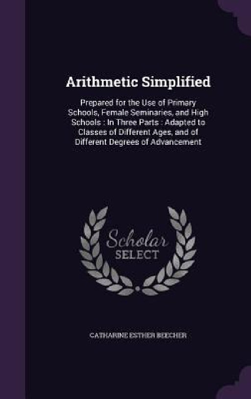 Arithmetic Simplified: Prepared for the Use of Primary Schools, Female Seminaries, and High Schools: In Three Parts: Adapted to Classes of Di by Catharine Esther Beecher