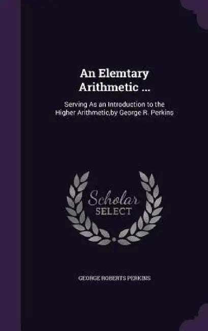 An Elemtary Arithmetic ...: Serving As an Introduction to the Higher Arithmetic, by George R. Perkins by George Roberts Perkins