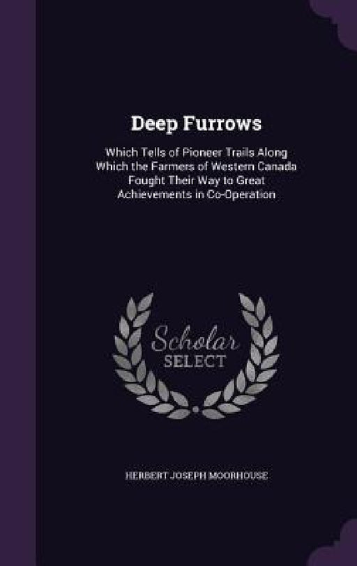 Deep Furrows: Which Tells of Pioneer Trails Along Which the Farmers of Western Canada Fought Their Way to Great Achievements in Co-Operation by Herbert Joseph Moorhouse
