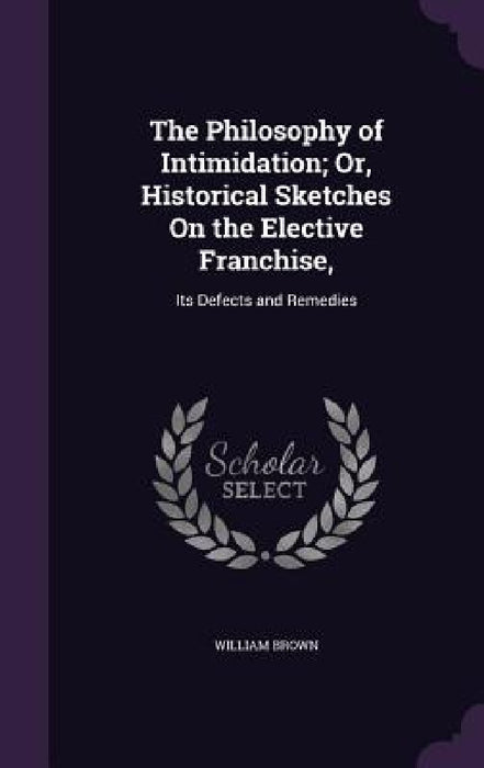 The Philosophy of Intimidation; Or, Historical Sketches On the Elective Franchise,: Its Defects and Remedies by William Brown