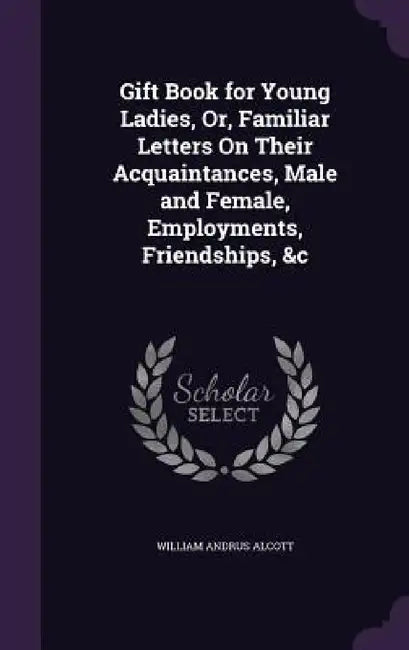 Gift Book for Young Ladies, Or, Familiar Letters On Their Acquaintances, Male and Female, Employments, Friendships, &c by William Andrus Alcott