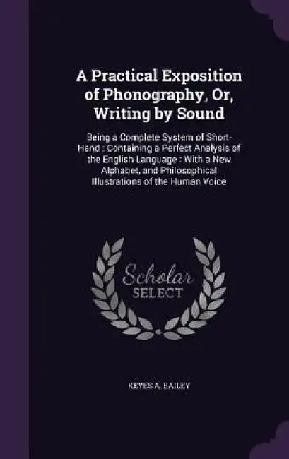 A Practical Exposition of Phonography, Or, Writing by Sound: Being a Complete System of Short-Hand: Containing a Perfect Analysis of the English Langu by Keyes A. Bailey