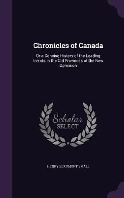Chronicles of Canada: Or a Concise History of the Leading Events in the Old Provinces of the New Dominion by Henry Beaumont Small