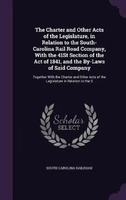 The Charter and Other Acts of the Legislature, in Relation to the South-Carolina Rail Road Company, With the 41St Section of the Act of 1841, and the by South Carolina Railroad