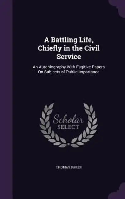 A Battling Life, Chiefly in the Civil Service: An Autobiography With Fugitive Papers On Subjects of Public Importance by Thomas Baker