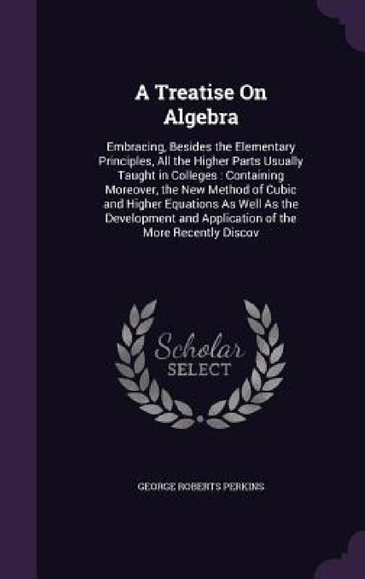 A Treatise On Algebra: Embracing, Besides the Elementary Principles, All the Higher Parts Usually Taught in Colleges: Containing Moreover, th by George Roberts Perkins
