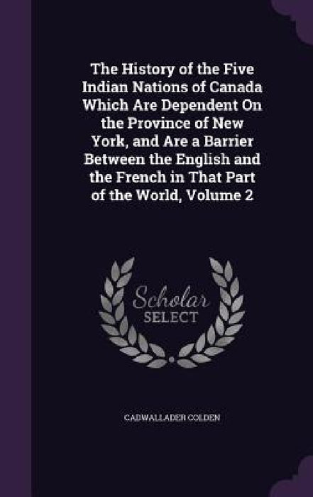 The History of the Five Indian Nations of Canada Which Are Dependent On the Province of New York, and Are a Barrier Between the English and the French by Cadwallader Colden