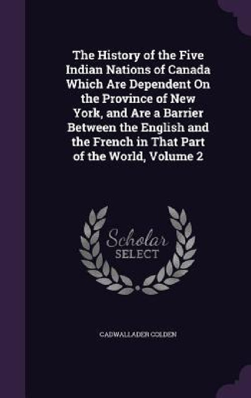 The History of the Five Indian Nations of Canada Which Are Dependent On the Province of New York, and Are a Barrier Between the English and the French by Cadwallader Colden