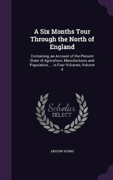 A Six Months Tour Through the North of England: Containing, an Account of the Present State of Agriculture, Manufactures and Population, ... in Four V by Arthur Young