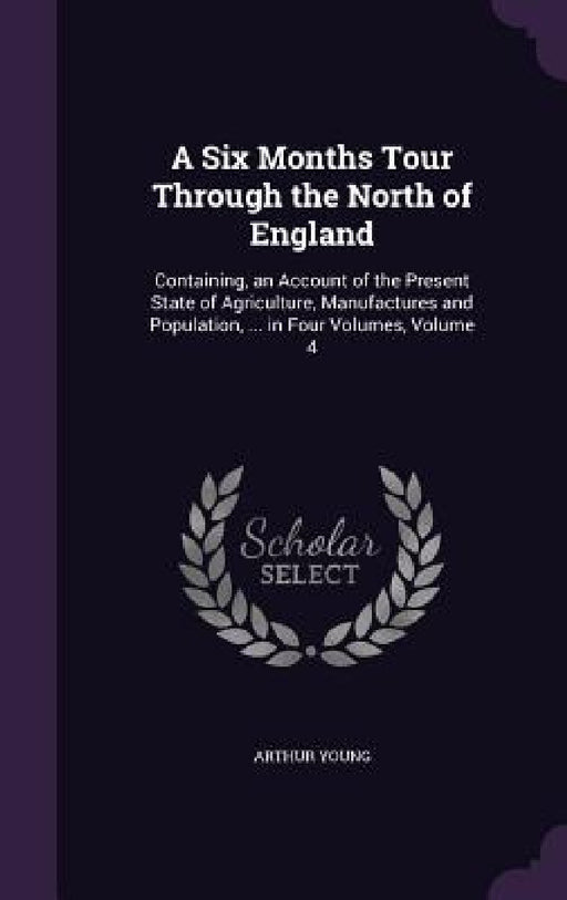 A Six Months Tour Through the North of England: Containing, an Account of the Present State of Agriculture, Manufactures and Population, ... in Four V by Arthur Young