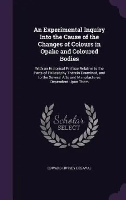An Experimental Inquiry Into the Cause of the Changes of Colours in Opake and Coloured Bodies: With an Historical Preface Relative to the Parts of Phi by Edward Hussey Delaval