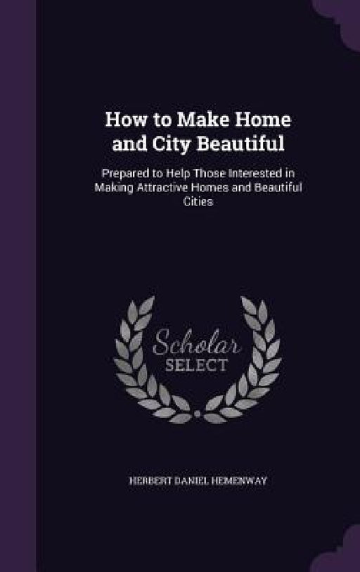 How to Make Home and City Beautiful: Prepared to Help Those Interested in Making Attractive Homes and Beautiful Cities by Herbert Daniel Hemenway