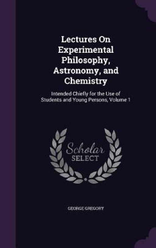 Lectures On Experimental Philosophy, Astronomy, and Chemistry: Intended Chiefly for the Use of Students and Young Persons, Volume 1 by George Gregory