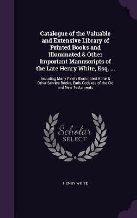 Catalogue of the Valuable and Extensive Library of Printed Books and Illuminated & Other Important Manuscripts of the Late Henry White, Esq. ...: Incl by Henry White