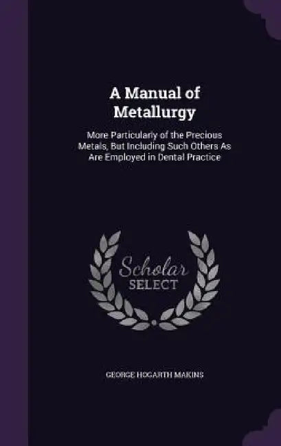 A Manual of Metallurgy: More Particularly of the Precious Metals, But Including Such Others As Are Employed in Dental Practice by George Hogarth Makins