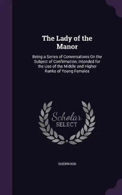The Lady of the Manor: Being a Series of Conversations On the Subject of Confirmation, Intended for the Use of the Middle and Higher Ranks of Young Fe by Sherwood