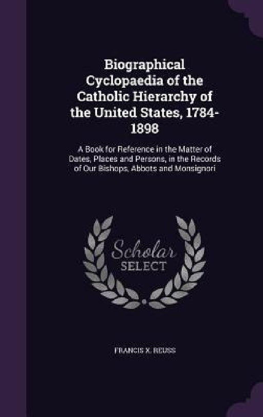 Biographical Cyclopaedia of the Catholic Hierarchy of the United States, 1784-1898: A Book for Reference in the Matter of Dates, Places and Persons, i by Francis X. Reuss