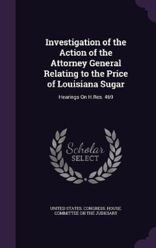 Investigation of the Action of the Attorney General Relating to the Price of Louisiana Sugar: Hearings On H.Res. 469 by United States Congress House Committe