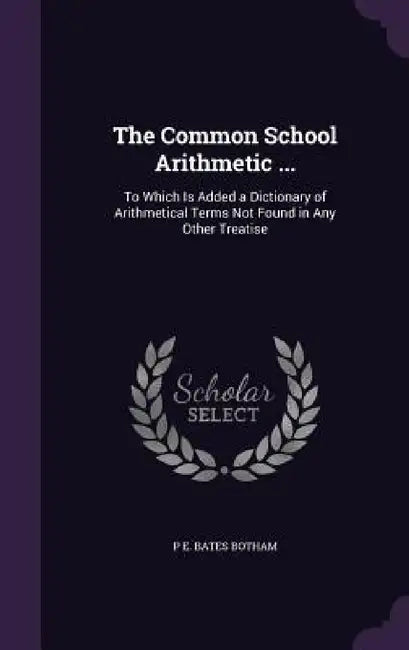 The Common School Arithmetic ...: To Which Is Added a Dictionary of Arithmetical Terms Not Found in Any Other Treatise by P. E. Bates Botham
