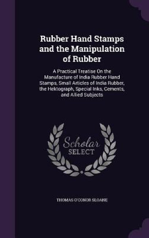 Rubber Hand Stamps and the Manipulation of Rubber: A Practical Treatise On the Manufacture of India Rubber Hand Stamps, Small Articles of India Rubber by Thomas O'Conor Sloane