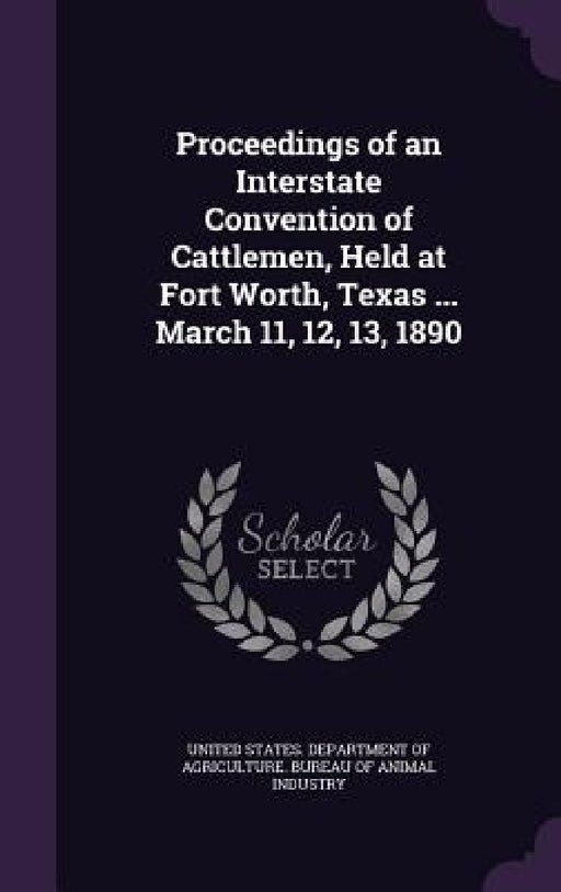 Proceedings of an Interstate Convention of Cattlemen, Held at Fort Worth, Texas ... March 11, 12, 13, 1890 by United States Department of Agriculture