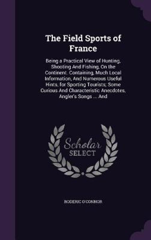 The Field Sports of France: Being a Practical View of Hunting, Shooting And Fishing, On the Continent. Containing, Much Local Information, And Num by Roderic O'Connor