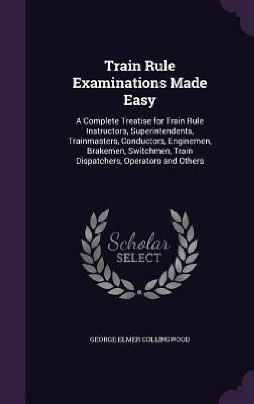 Train Rule Examinations Made Easy: A Complete Treatise for Train Rule Instructors, Superintendents, Trainmasters, Conductors, Enginemen, Brakemen, Swi by George Elmer Collingwood