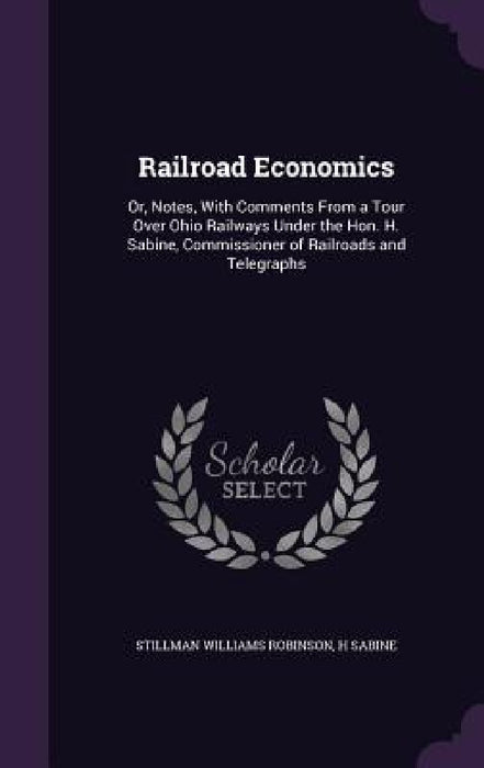 Railroad Economics: Or, Notes, With Comments From a Tour Over Ohio Railways Under the Hon. H. Sabine, Commissioner of Railroads and Telegraphs by Stillman Williams Robinson, H. Sabine