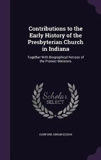 Contributions to the Early History of the Presbyterian Church in Indiana: Together With Biographical Notices of the Pioneer Ministers by Hanford Abram Edson