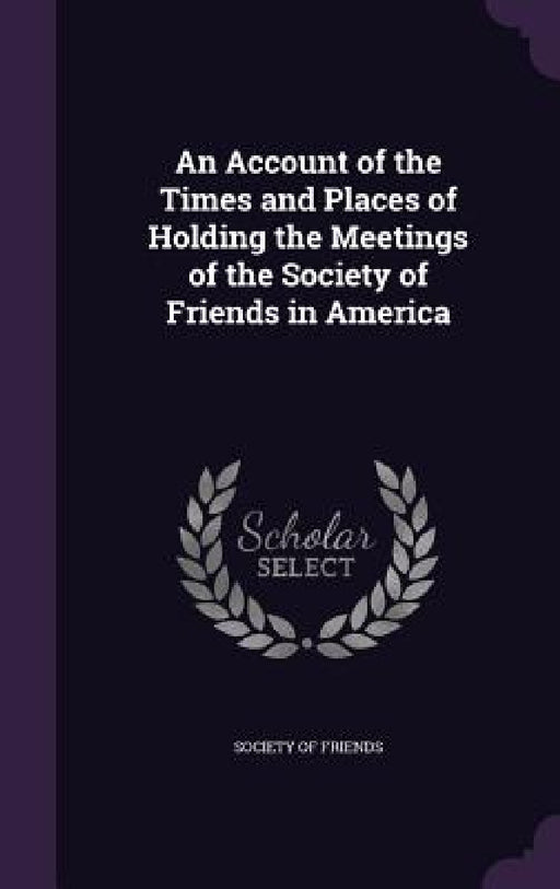 An Account of the Times and Places of Holding the Meetings of the Society of Friends in America by Society of Friends