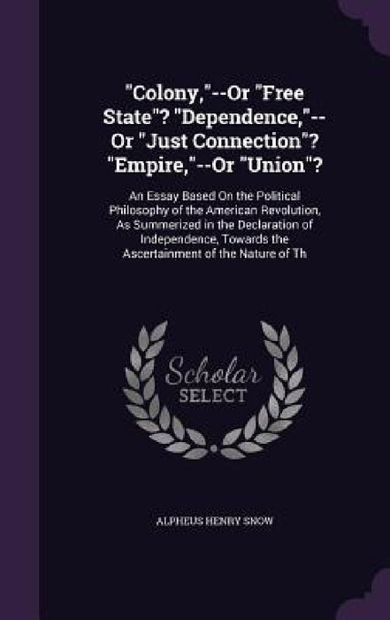 "Colony,"--Or "Free State"? "Dependence,"--Or "Just Connection"? "Empire,"--Or "Union"?: An Essay Based On the Political Philosophy of the American Re by Alpheus Henry Snow