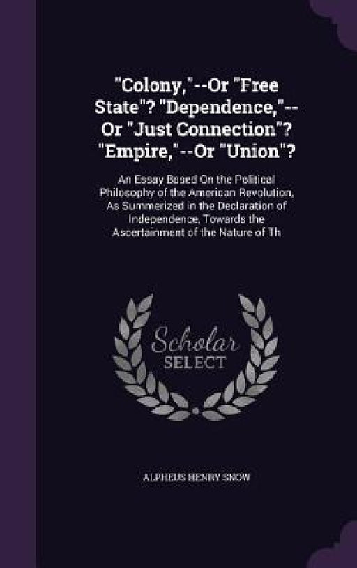 "Colony,"--Or "Free State"? "Dependence,"--Or "Just Connection"? "Empire,"--Or "Union"?: An Essay Based On the Political Philosophy of the American Re by Alpheus Henry Snow