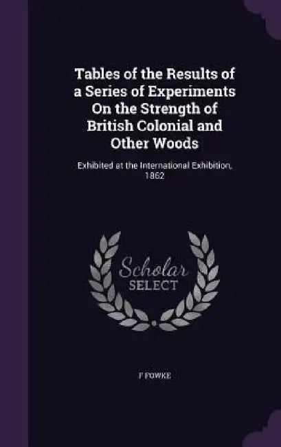 Tables of the Results of a Series of Experiments On the Strength of British Colonial and Other Woods: Exhibited at the International Exhibition, 1862 by F. Fowke