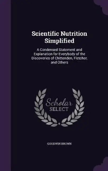 Scientific Nutrition Simplified: A Condensed Statement and Explanation for Everybody of the Discoveries of Chittenden, Fletcher, and Others by Goodwin Brown