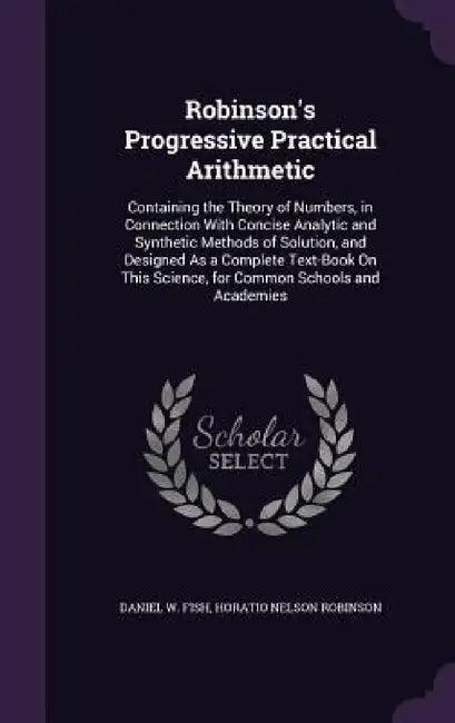 Robinson's Progressive Practical Arithmetic: Containing the Theory of Numbers, in Connection With Concise Analytic and Synthetic Methods of Solution, by Daniel W. Fish, Horatio Nelson Robinson