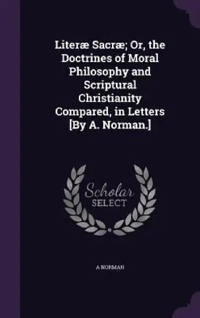 Literæ Sacræ; Or, the Doctrines of Moral Philosophy and Scriptural Christianity Compared, in Letters [By A. Norman.] by A. Norman