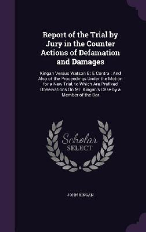 Report of the Trial by Jury in the Counter Actions of Defamation and Damages: Kingan Versus Watson Et E Contra: And Also of the Proceedings Under the by John Kingan